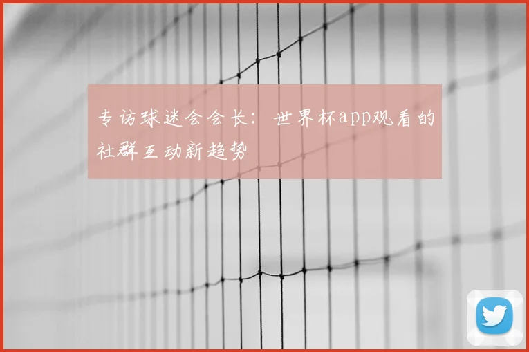 专访球迷会会长:世界杯app观看的社群互动新趋势