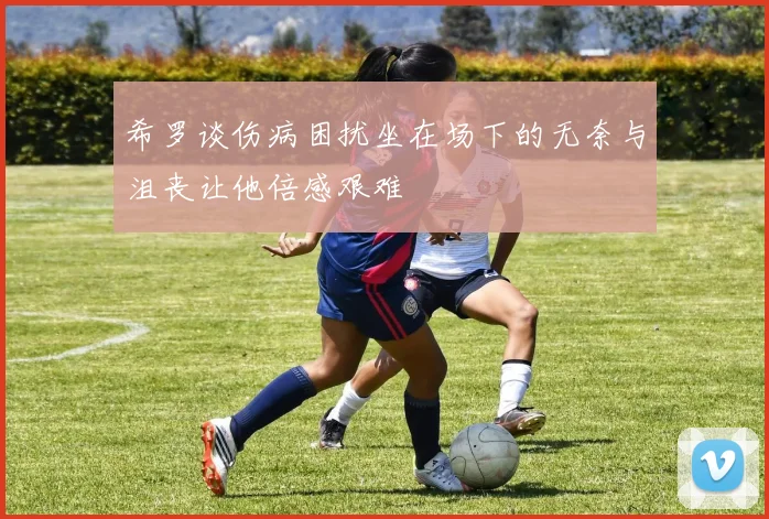 希罗谈伤病困扰坐在场下的无奈与沮丧让他倍感艰难