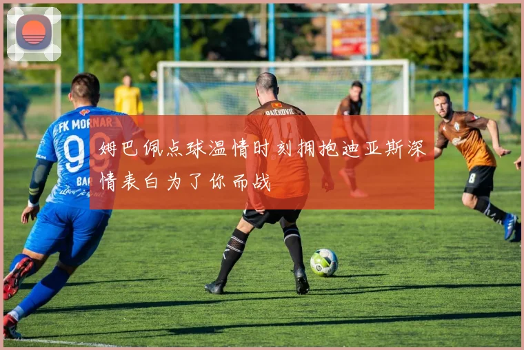 姆巴佩点球温情时刻拥抱迪亚斯深情表白为了你而战