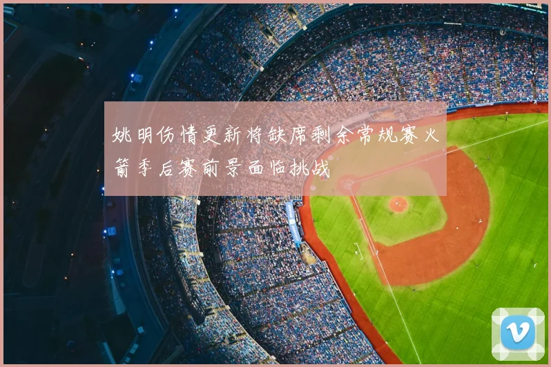 姚明伤情更新将缺席剩余常规赛火箭季后赛前景面临挑战
