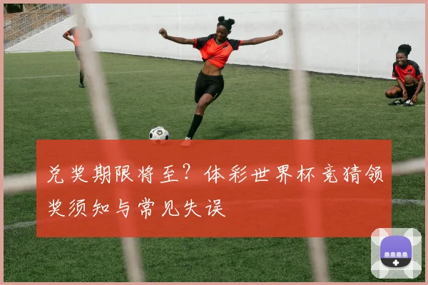 兑奖期限将至？体彩世界杯竞猜领奖须知与常见失误