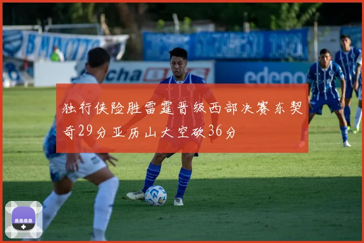 独行侠险胜雷霆晋级西部决赛东契奇29分亚历山大空砍36分