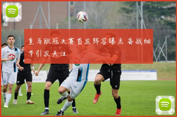 皇马欧冠决赛首发阵容曝光 备战细节引发关注