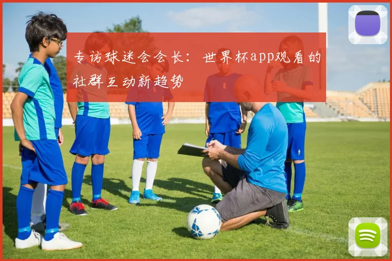 专访球迷会会长:世界杯app观看的社群互动新趋势