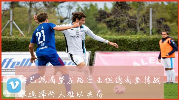 姆巴佩渴望左路出击但德尚坚持战术选择两人难以共存