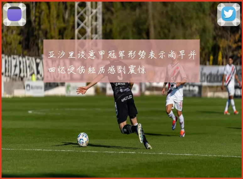 亚沙里谈意甲冠军形势表示尚早并回忆受伤经历感到震惊