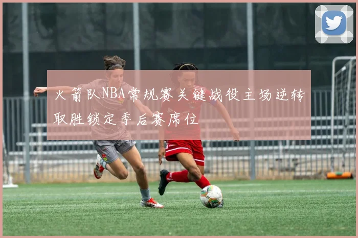 火箭队NBA常规赛关键战役主场逆转取胜锁定季后赛席位