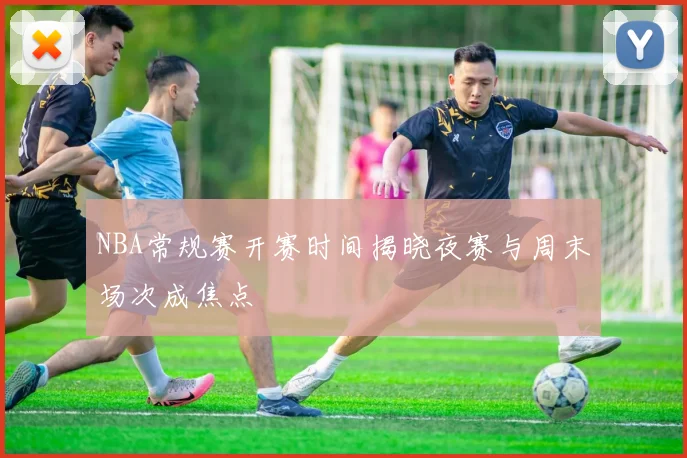 NBA常规赛开赛时间揭晓夜赛与周末场次成焦点