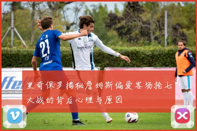 里奇保罗揭秘詹姆斯偏爱客场抢七大战的背后心理与原因