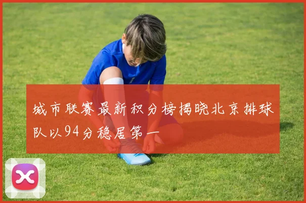 城市联赛最新积分榜揭晓北京排球队以94分稳居第一