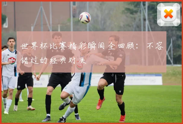 世界杯比赛精彩瞬间全回顾：不容错过的经典对决