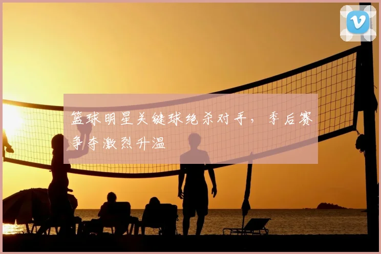 篮球明星关键球绝杀对手，季后赛争夺激烈升温