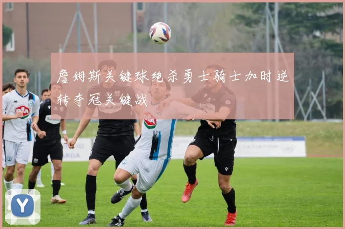 詹姆斯关键球绝杀勇士骑士加时逆转夺冠关键战