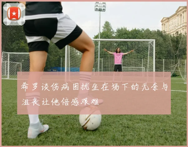 希罗谈伤病困扰坐在场下的无奈与沮丧让他倍感艰难