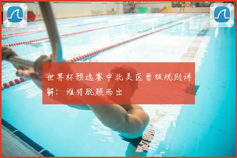 世界杯预选赛中北美区晋级规则详解：谁将脱颖而出