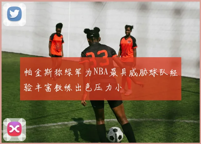 帕金斯称绿军为NBA最具威胁球队经验丰富教练出色压力小