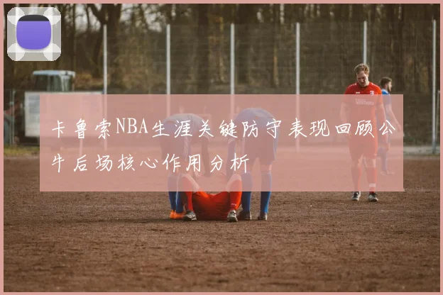 卡鲁索NBA生涯关键防守表现回顾公牛后场核心作用分析