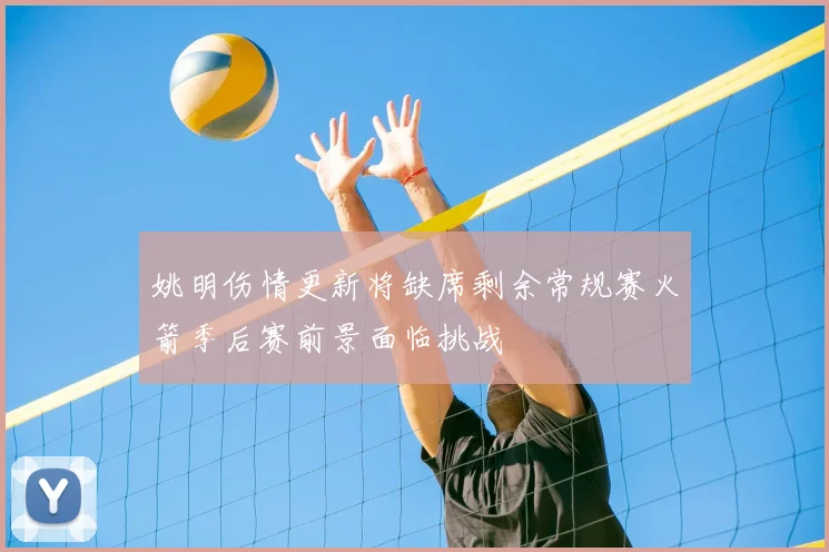 姚明伤情更新将缺席剩余常规赛火箭季后赛前景面临挑战