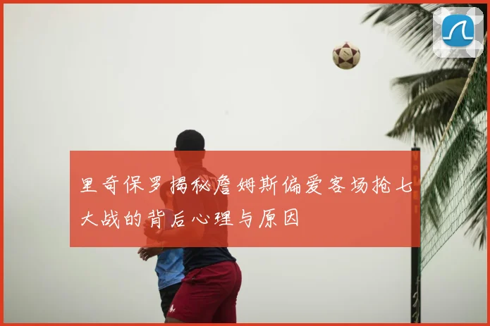 里奇保罗揭秘詹姆斯偏爱客场抢七大战的背后心理与原因