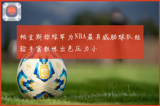 帕金斯称绿军为NBA最具威胁球队经验丰富教练出色压力小