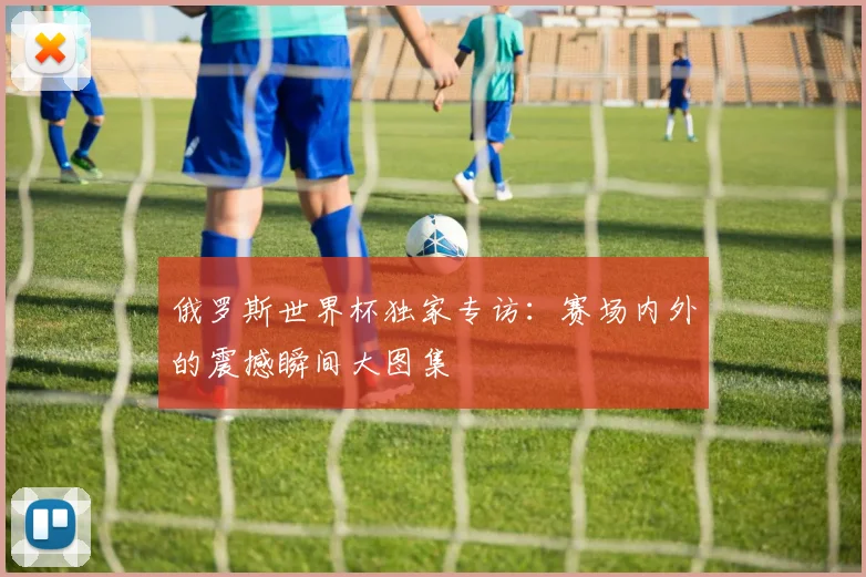 俄罗斯世界杯独家专访：赛场内外的震撼瞬间大图集