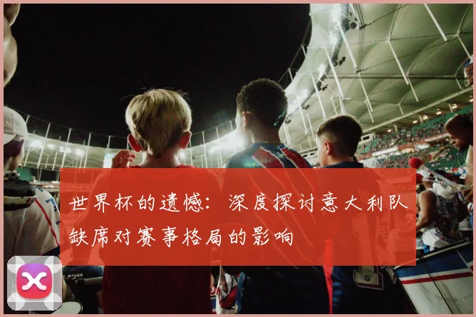 世界杯的遗憾：深度探讨意大利队缺席对赛事格局的影响