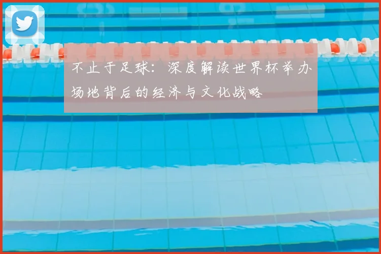 不止于足球：深度解读世界杯举办场地背后的经济与文化战略