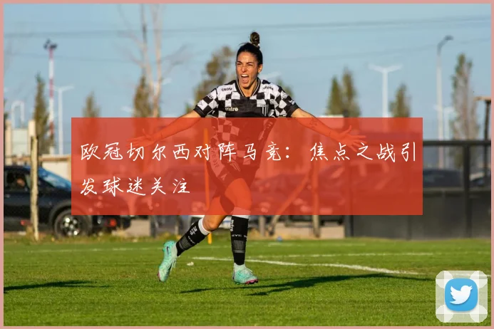 欧冠切尔西对阵马竞：焦点之战引发球迷关注