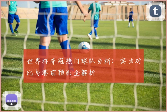 世界杯夺冠热门球队分析：实力对比与赛前预测全解析