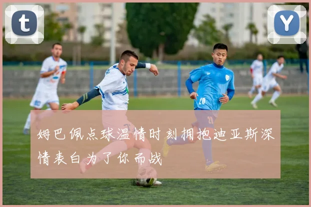 姆巴佩点球温情时刻拥抱迪亚斯深情表白为了你而战