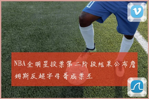 NBA全明星投票第二阶段结果公布詹姆斯反超字母哥成票王
