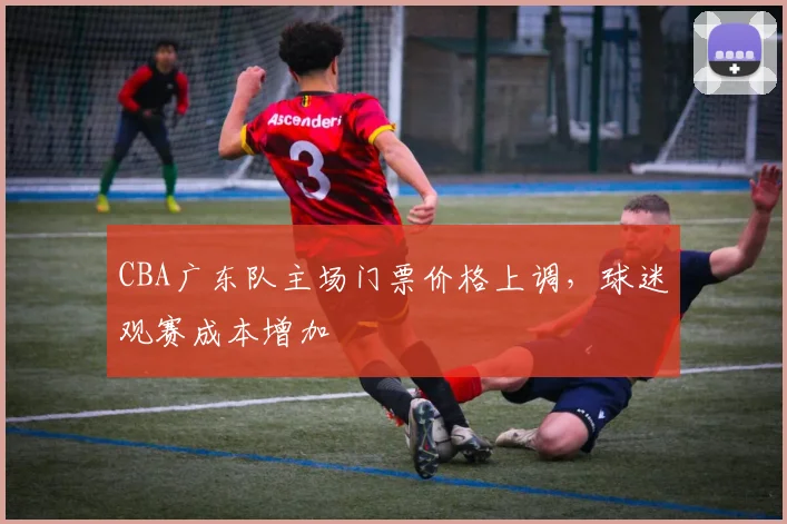 CBA广东队主场门票价格上调，球迷观赛成本增加
