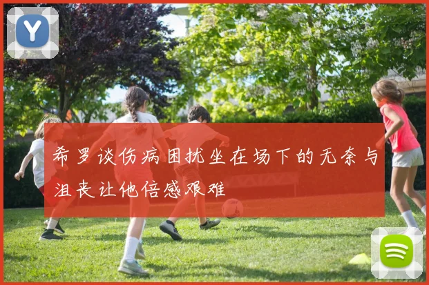 希罗谈伤病困扰坐在场下的无奈与沮丧让他倍感艰难
