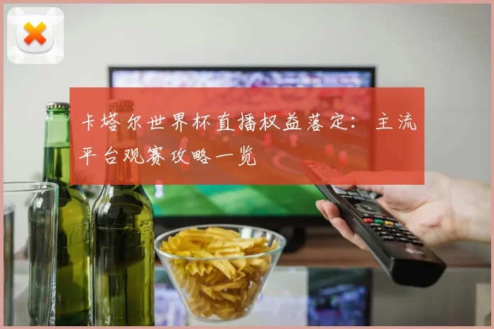 卡塔尔世界杯直播权益落定:主流平台观赛攻略一览