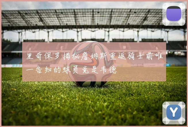 里奇保罗揭秘詹姆斯重返骑士前唯一告知的球员竟是韦德