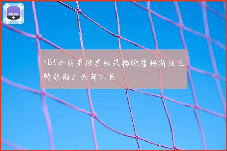 NBA全明星投票结果揭晓詹姆斯杜兰特领衔东西部队长