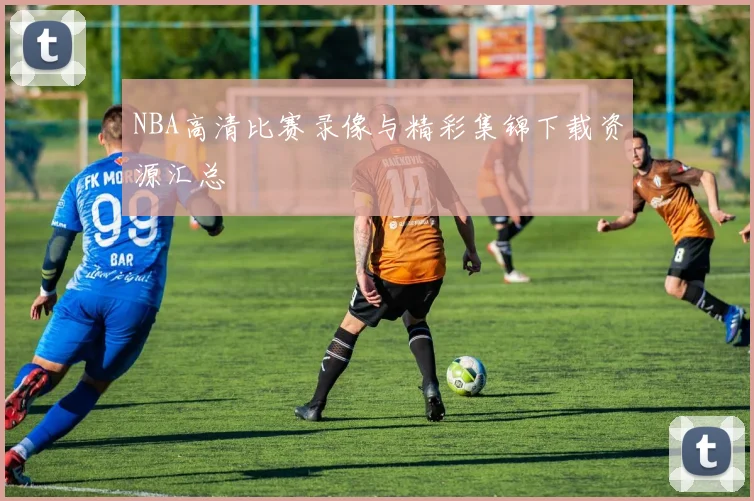 NBA高清比赛录像与精彩集锦下载资源汇总
