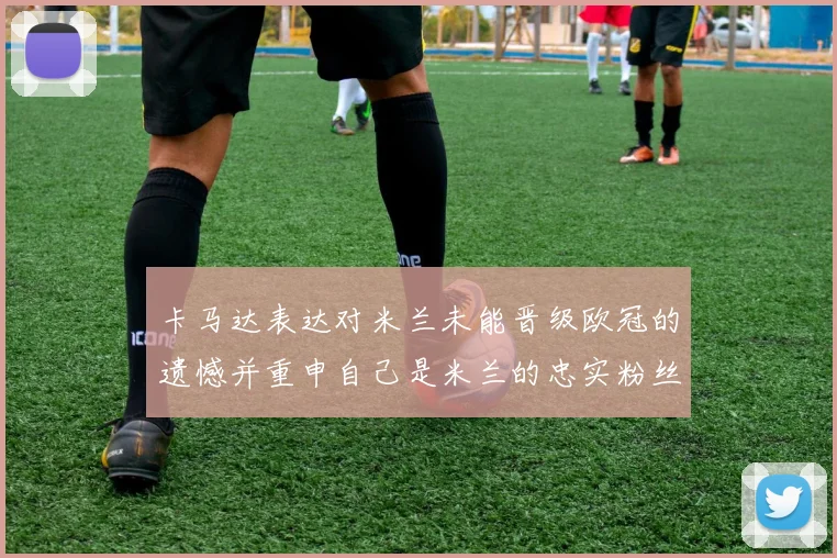 卡马达表达对米兰未能晋级欧冠的遗憾并重申自己是米兰的忠实粉丝
