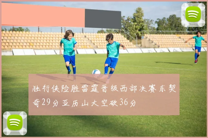 独行侠险胜雷霆晋级西部决赛东契奇29分亚历山大空砍36分